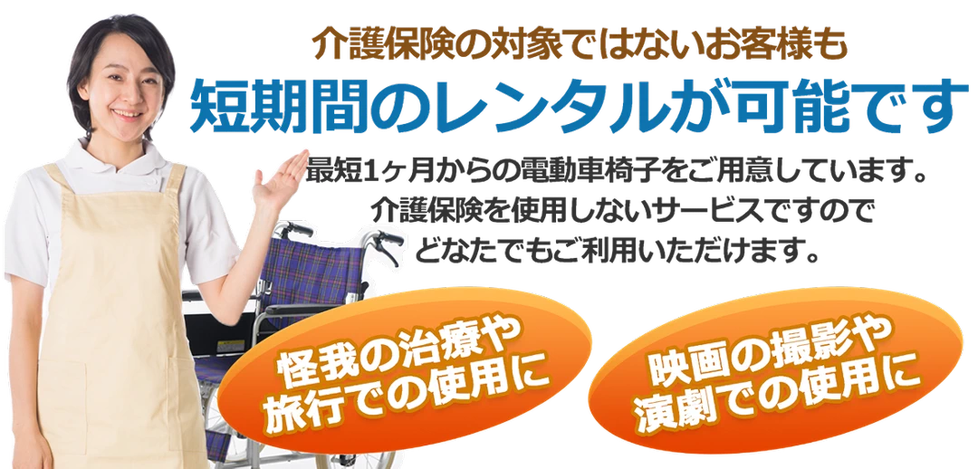 介護保険の対象でないお客様も短期間のレンタルが可能です。最短1ヶ月からの電動車椅子をご用意しています。どなたでもご利用いただけます。怪我の治療や旅行での使用に。映画の撮影や演劇での使用に。